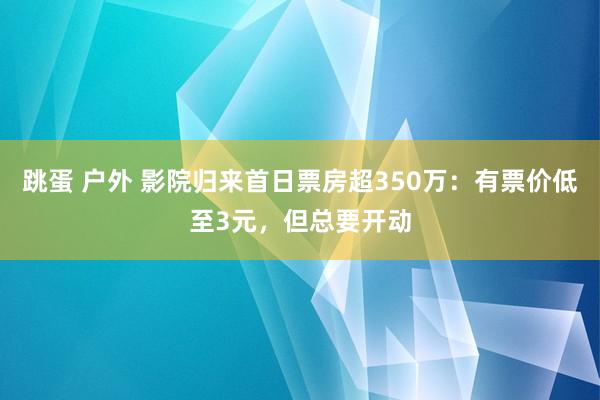 跳蛋 户外 影院归来首日票房超350万：有票价低至3元，但总要开动