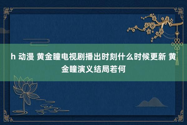 h 动漫 黄金瞳电视剧播出时刻什么时候更新 黄金瞳演义结局若何