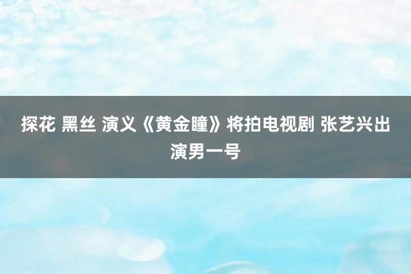 探花 黑丝 演义《黄金瞳》将拍电视剧 张艺兴出演男一号