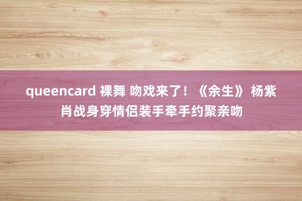 queencard 裸舞 吻戏来了！《余生》 杨紫肖战身穿情侣装手牵手约聚亲吻