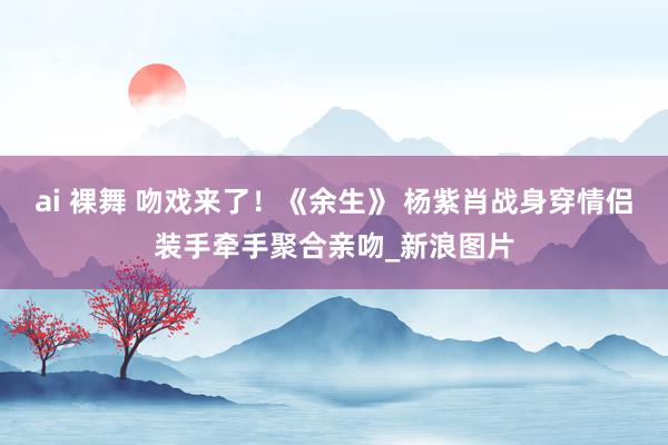 ai 裸舞 吻戏来了！《余生》 杨紫肖战身穿情侣装手牵手聚合亲吻_新浪图片