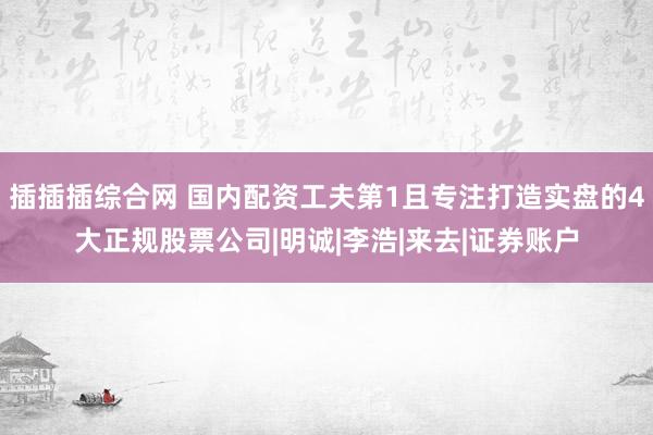 插插插综合网 国内配资工夫第1且专注打造实盘的4大正规股票公司|明诚|李浩|来去|证券账户