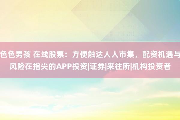 色色男孩 在线股票：方便触达人人市集，配资机遇与风险在指尖的APP投资|证券|来往所|机构投资者