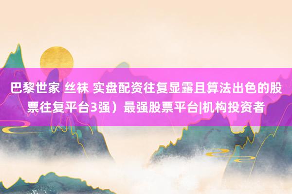 巴黎世家 丝袜 实盘配资往复显露且算法出色的股票往复平台3强）最强股票平台|机构投资者