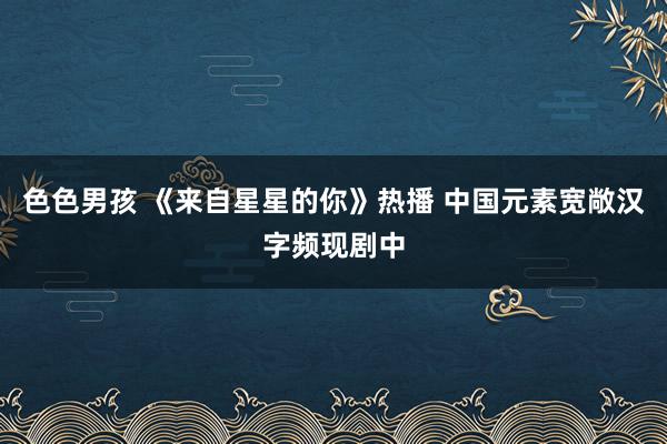 色色男孩 《来自星星的你》热播 中国元素宽敞汉字频现剧中