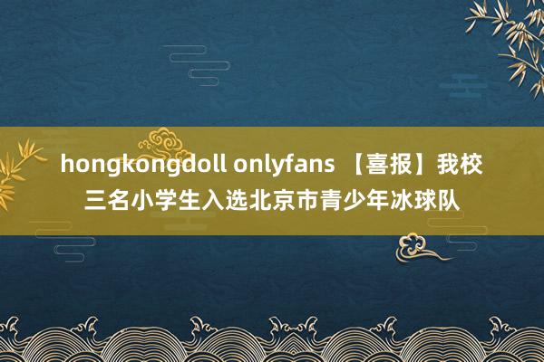 hongkongdoll onlyfans 【喜报】我校三名小学生入选北京市青少年冰球队