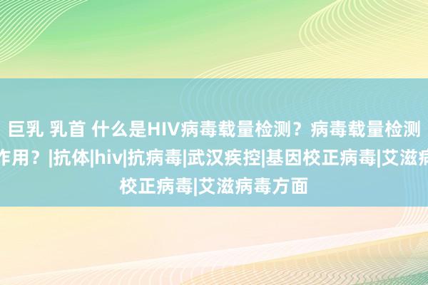 巨乳 乳首 什么是HIV病毒载量检测？病毒载量检测有什么作用？|抗体|hiv|抗病毒|武汉疾控|基因校正病毒|艾滋病毒方面