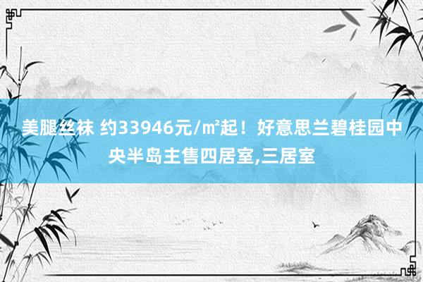 美腿丝袜 约33946元/㎡起！好意思兰碧桂园中央半岛主售四居室，三居室