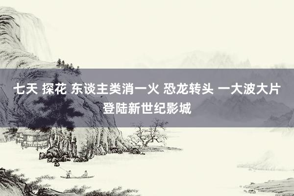 七天 探花 东谈主类消一火 恐龙转头 一大波大片登陆新世纪影城