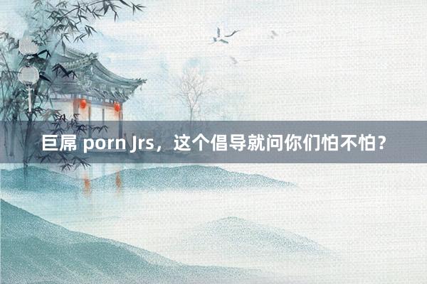 巨屌 porn Jrs，这个倡导就问你们怕不怕？