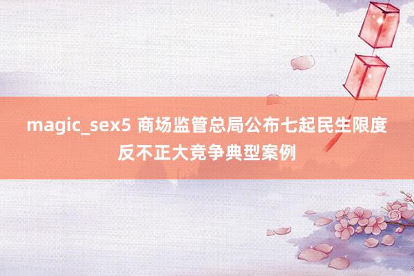 magic_sex5 商场监管总局公布七起民生限度反不正大竞争典型案例