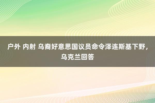 户外 内射 乌裔好意思国议员命令泽连斯基下野，乌克兰回答