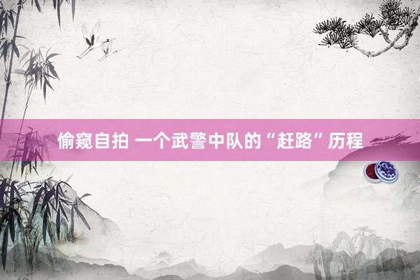 偷窥自拍 一个武警中队的“赶路”历程